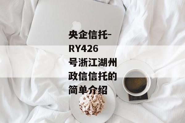 央企信托-RY426号浙江湖州政信信托的简单介绍-第1张图片-信托定融返点网