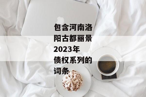 包含河南洛阳古都丽景2023年债权系列的词条