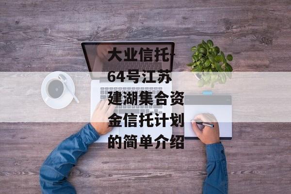 大业信托-64号江苏建湖集合资金信托计划的简单介绍