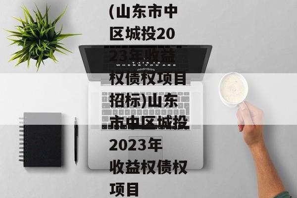 (山东市中区城投2023年收益权债权项目招标)山东市中区城投2023年收益权债权项目