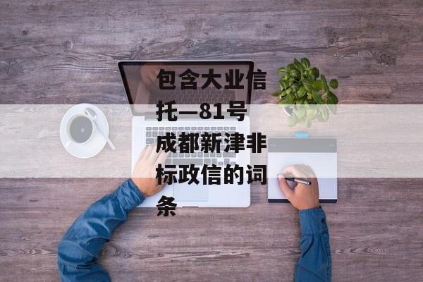 包含大业信托—81号成都新津非标政信的词条