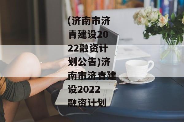 (济南市济青建设2022融资计划公告)济南市济青建设2022融资计划