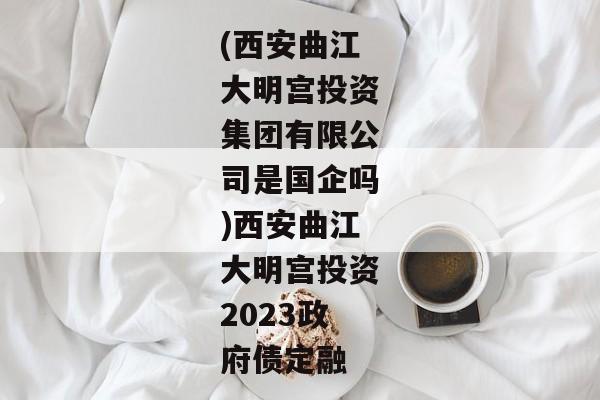 (西安曲江大明宫投资集团有限公司是国企吗)西安曲江大明宫投资2023政府债定融