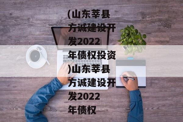 (山东莘县方诚建设开发2022年债权投资)山东莘县方诚建设开发2022年债权