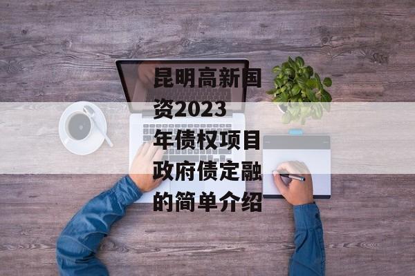 昆明高新国资2023年债权项目政府债定融的简单介绍