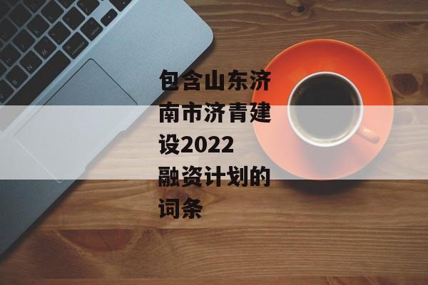 包含山东济南市济青建设2022融资计划的词条-第1张图片-信托定融返点网