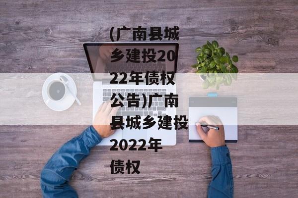 (广南县城乡建投2022年债权公告)广南县城乡建投2022年债权