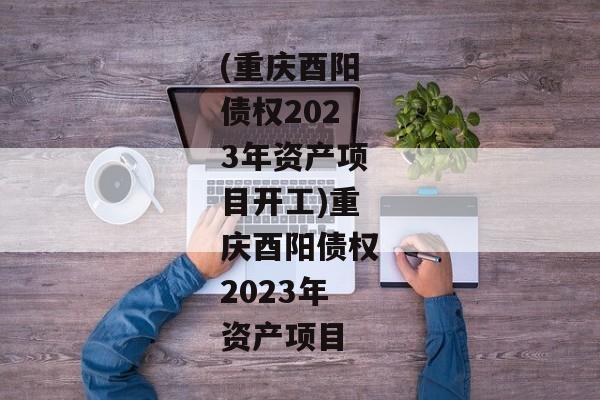 (重庆酉阳债权2023年资产项目开工)重庆酉阳债权2023年资产项目