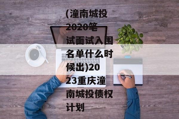 (潼南城投2020笔试面试入围名单什么时候出)2023重庆潼南城投债权计划