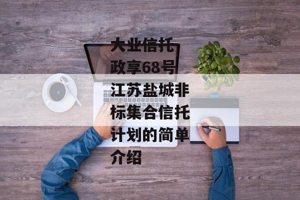 大业信托-政享68号江苏盐城非标集合信托计划的简单介绍-第1张图片-信托定融返点网