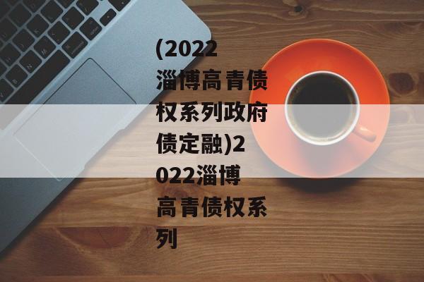 (2022淄博高青债权系列政府债定融)2022淄博高青债权系列