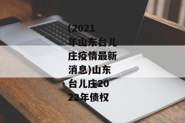 (2021年山东台儿庄疫情最新消息)山东台儿庄2022年债权