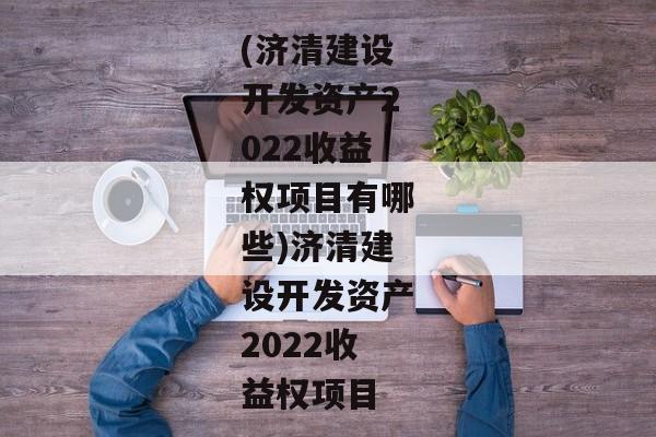 (济清建设开发资产2022收益权项目有哪些)济清建设开发资产2022收益权项目