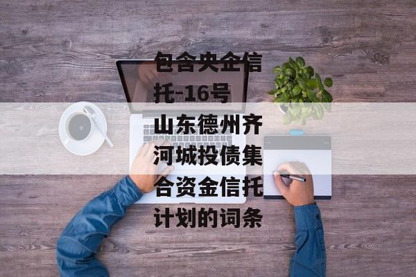 包含央企信托-16号山东德州齐河城投债集合资金信托计划的词条-第1张图片-信托定融返点网