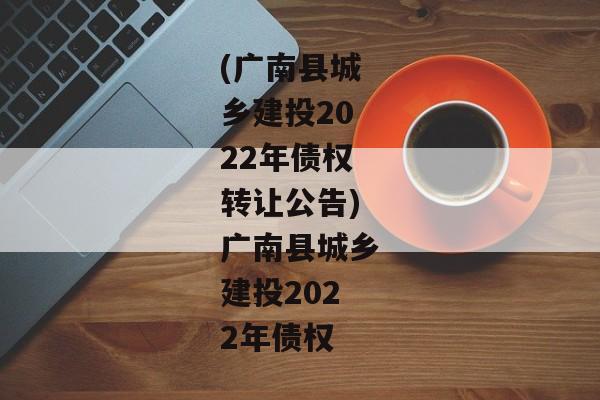 (广南县城乡建投2022年债权转让公告)广南县城乡建投2022年债权