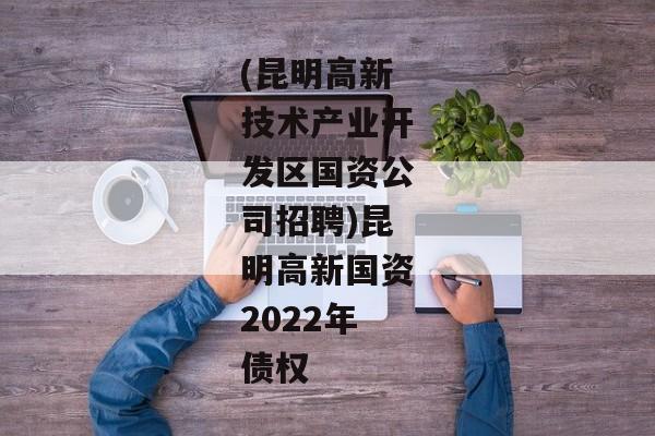 (昆明高新技术产业开发区国资公司招聘)昆明高新国资2022年债权