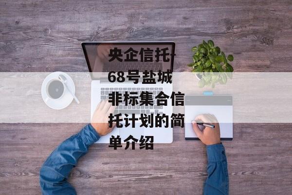 央企信托-68号盐城非标集合信托计划的简单介绍