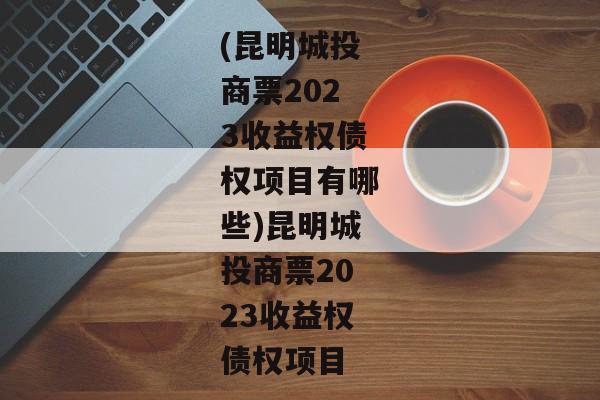 (昆明城投商票2023收益权债权项目有哪些)昆明城投商票2023收益权债权项目