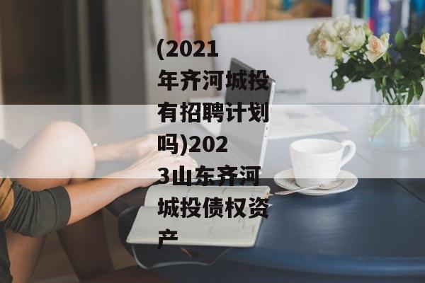 (2021年齐河城投有招聘计划吗)2023山东齐河城投债权资产-第1张图片-信托定融返点网