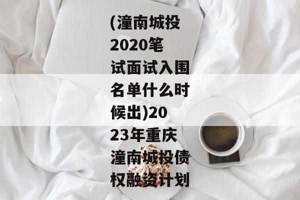 (潼南城投2020笔试面试入围名单什么时候出)2023年重庆潼南城投债权融资计划