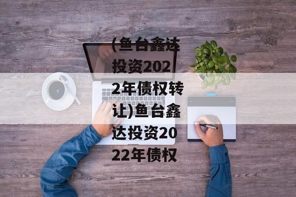 (鱼台鑫达投资2022年债权转让)鱼台鑫达投资2022年债权