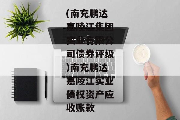 (南充鹏达嘉陵江集团实业有限公司债券评级)南充鹏达嘉陵江实业债权资产应收账款