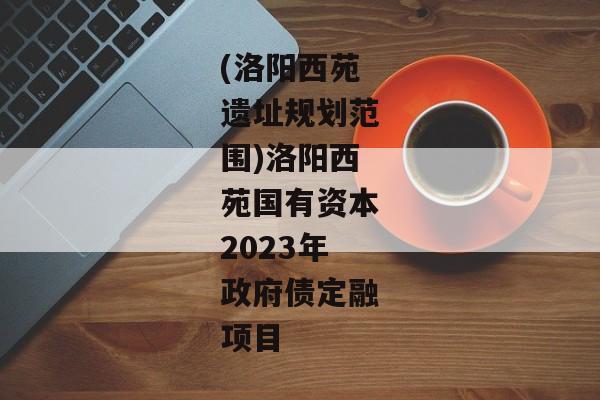 (洛阳西苑遗址规划范围)洛阳西苑国有资本2023年政府债定融项目