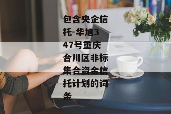 包含央企信托-华旭347号重庆合川区非标集合资金信托计划的词条