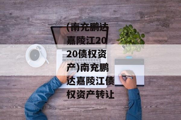 (南充鹏达嘉陵江2020债权资产)南充鹏达嘉陵江债权资产转让