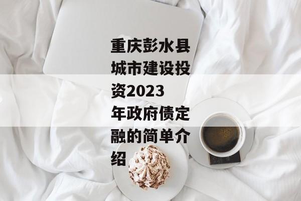 重庆彭水县城市建设投资2023年政府债定融的简单介绍