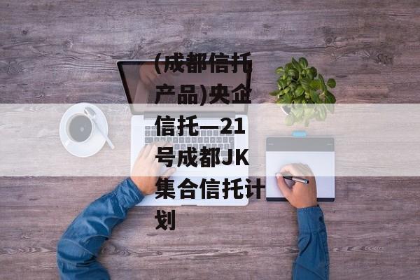 (成都信托产品)央企信托—21号成都JK集合信托计划