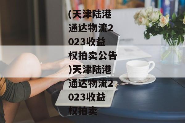 (天津陆港通达物流2023收益权拍卖公告)天津陆港通达物流2023收益权拍卖