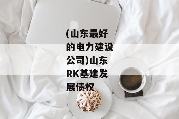 (山东最好的电力建设公司)山东RK基建发展债权