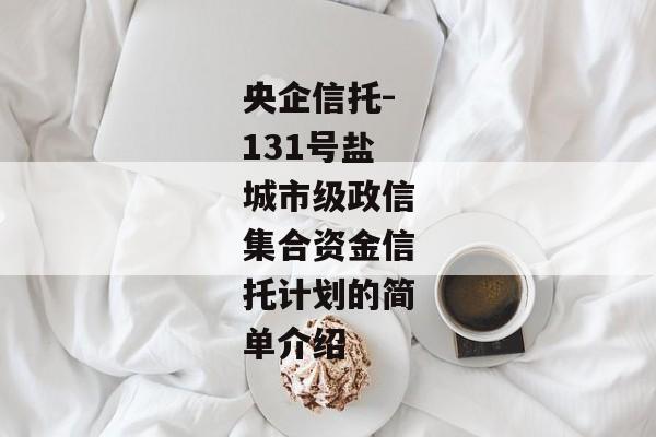 央企信托-131号盐城市级政信集合资金信托计划的简单介绍-第1张图片-信托定融返点网