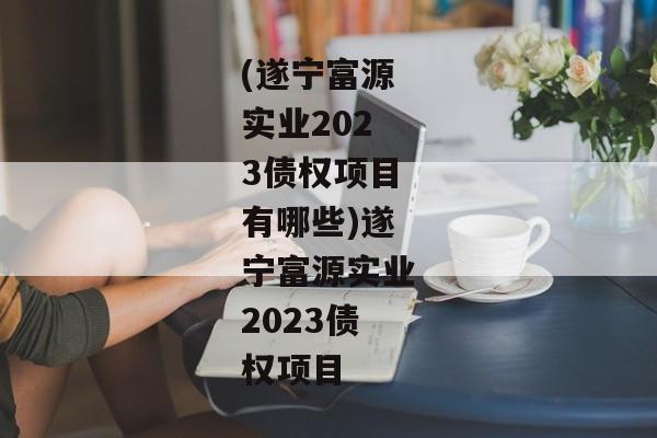 (遂宁富源实业2023债权项目有哪些)遂宁富源实业2023债权项目