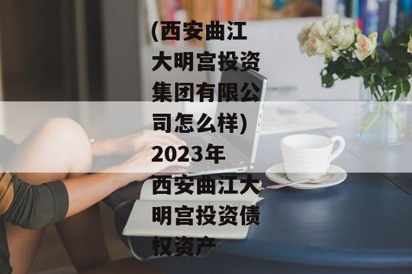 (西安曲江大明宫投资集团有限公司怎么样)2023年西安曲江大明宫投资债权资产