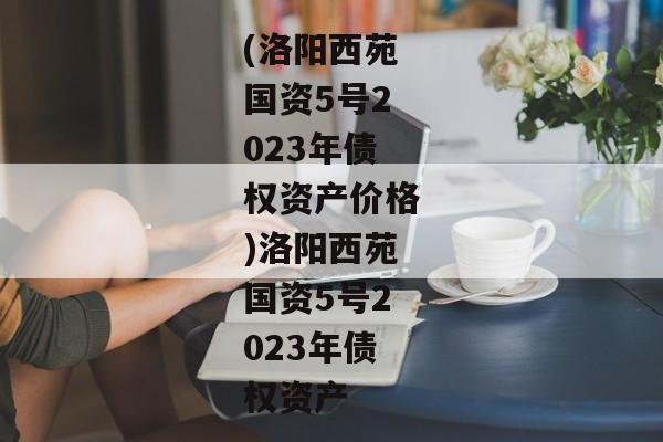 (洛阳西苑国资5号2023年债权资产价格)洛阳西苑国资5号2023年债权资产