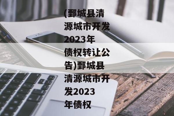 (鄄城县清源城市开发2023年债权转让公告)鄄城县清源城市开发2023年债权