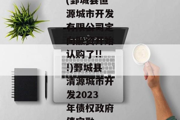 (鄄城县恒源城市开发有限公司定向融资开始认购了!!!)鄄城县清源城市开发2023年债权政府债定融