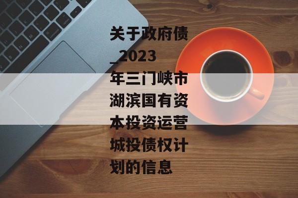 关于政府债_2023年三门峡市湖滨国有资本投资运营城投债权计划的信息-第1张图片-信托定融返点网