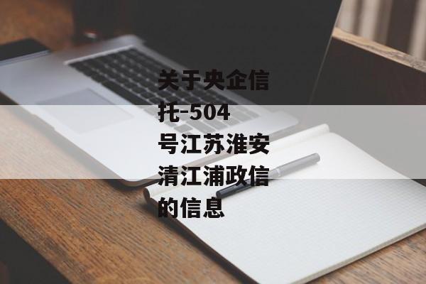 关于央企信托-504号江苏淮安清江浦政信的信息-第1张图片-信托定融返点网