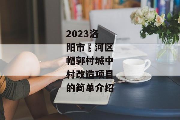 2023洛阳市瀍河区帽郭村城中村改造项目的简单介绍