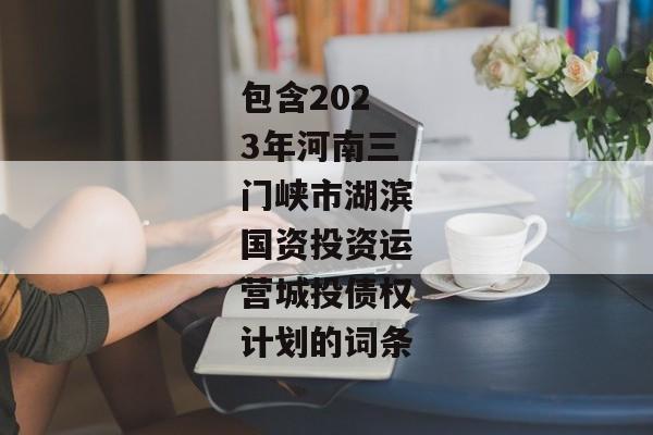 包含2023年河南三门峡市湖滨国资投资运营城投债权计划的词条-第1张图片-信托定融返点网