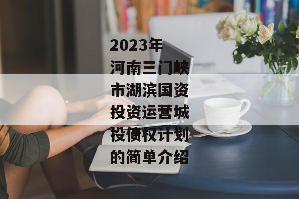 2023年河南三门峡市湖滨国资投资运营城投债权计划的简单介绍