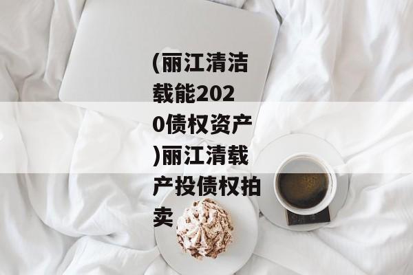 (丽江清洁载能2020债权资产)丽江清载产投债权拍卖