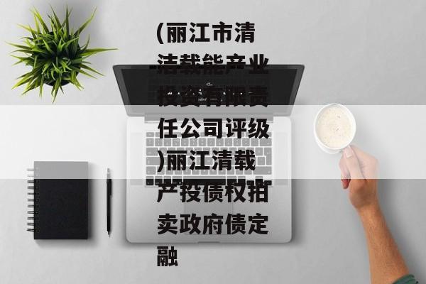 (丽江市清洁载能产业投资有限责任公司评级)丽江清载产投债权拍卖政府债定融-第1张图片-信托定融返点网