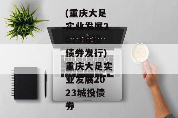 (重庆大足实业发展2023城投债券发行)重庆大足实业发展2023城投债券-第1张图片-信托定融返点网