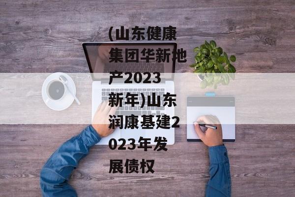 (山东健康集团华新地产2023新年)山东润康基建2023年发展债权