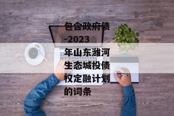 包含政府债-2023年山东潍河生态城投债权定融计划的词条-第1张图片-信托定融返点网