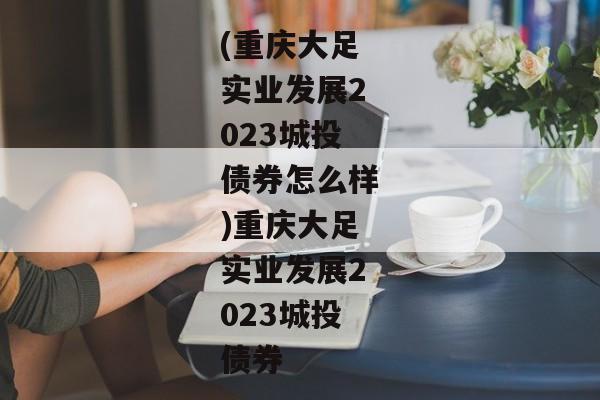 (重庆大足实业发展2023城投债券怎么样)重庆大足实业发展2023城投债券